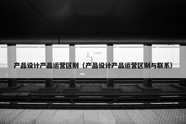 产品设计产品运营区别（产品设计产品运营区别与联系）