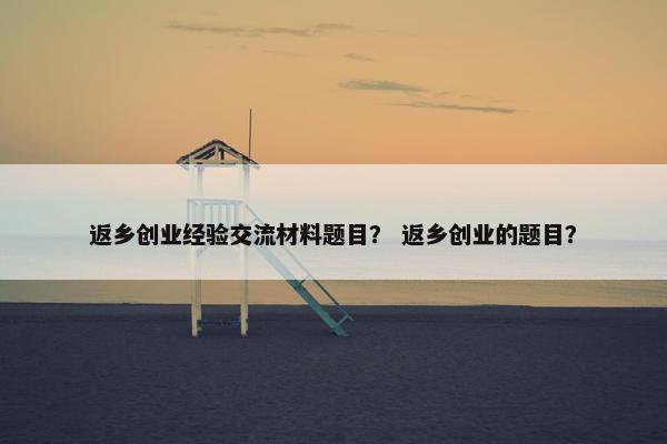 返乡创业经验交流材料题目？ 返乡创业的题目？