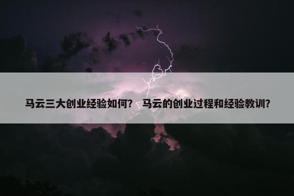 马云三大创业经验如何？ 马云的创业过程和经验教训？