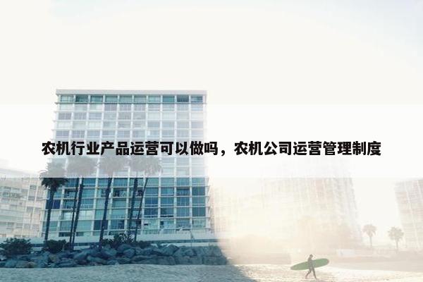 农机行业产品运营可以做吗，农机公司运营管理制度