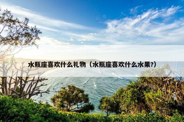 水瓶座喜欢什么礼物（水瓶座喜欢什么水果?）