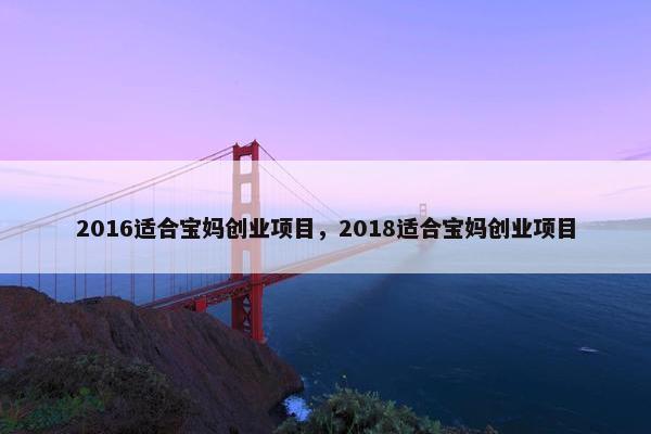 2016适合宝妈创业项目，2018适合宝妈创业项目