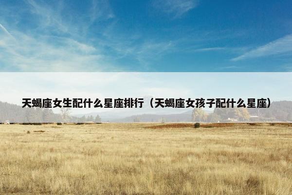天蝎座女生配什么星座排行（天蝎座女孩子配什么星座）