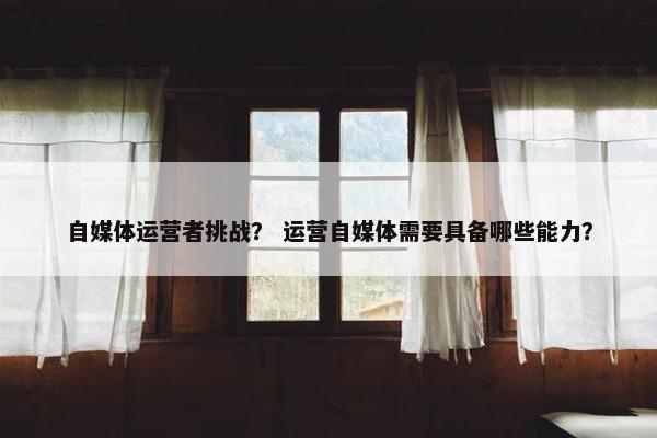 自媒体运营者挑战？ 运营自媒体需要具备哪些能力？