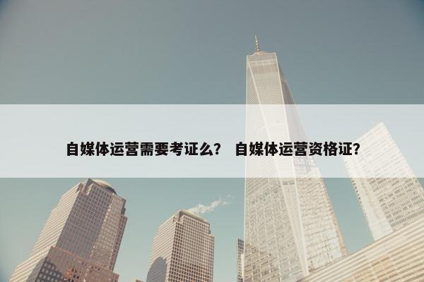 自媒体运营需要考证么？ 自媒体运营资格证？