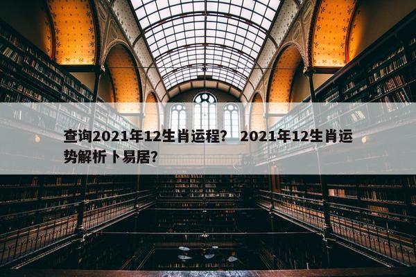 查询2021年12生肖运程？ 2021年12生肖运势解析卜易居？