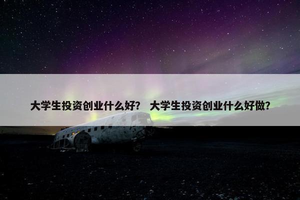 大学生投资创业什么好? 大学生投资创业什么好做? 大学生投资创业什么好? 大学生投资创业什么好做?