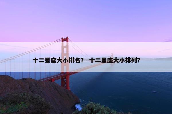 十二星座大小排名？ 十二星座大小排列？