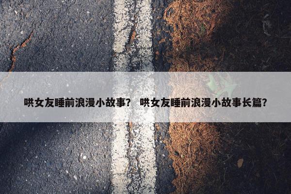 哄女友睡前浪漫小故事？ 哄女友睡前浪漫小故事长篇？