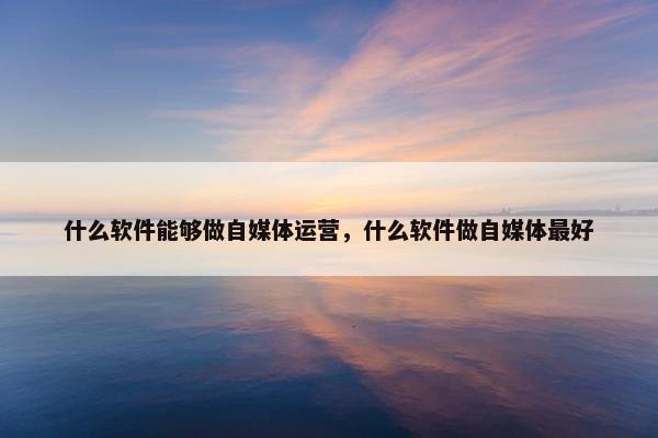 什么软件能够做自媒体运营，什么软件做自媒体最好