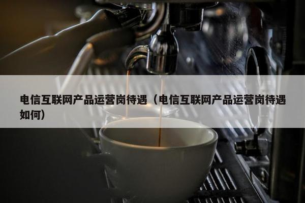 电信互联网产品运营岗待遇（电信互联网产品运营岗待遇如何）