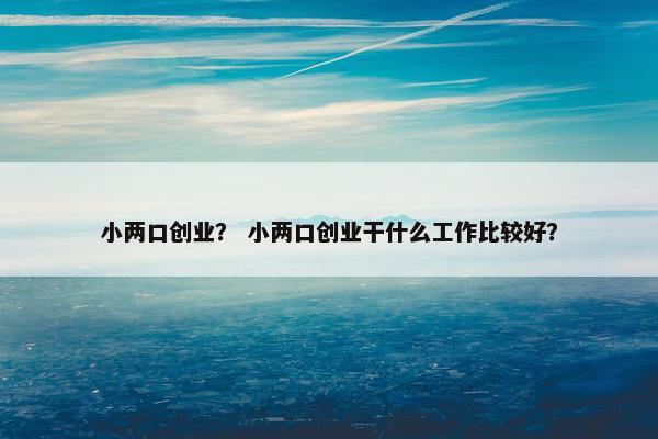小两口创业？ 小两口创业干什么工作比较好？