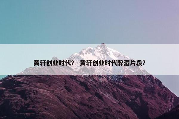 黄轩创业时代？ 黄轩创业时代醉酒片段？