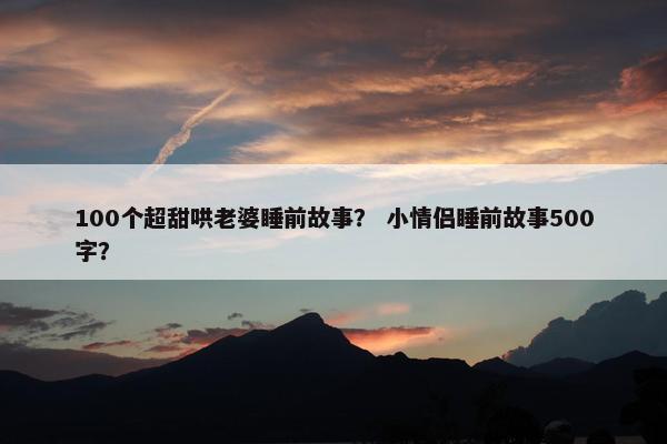 100个超甜哄老婆睡前故事？ 小情侣睡前故事500字？
