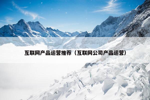 互联网产品运营推荐(互联网公司产品运营) 互联网产品运营推荐(互联网公司产品运营)