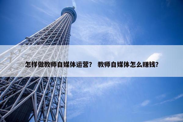 怎样做教师自媒体运营？ 教师自媒体怎么赚钱？
