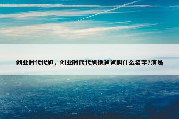 创业时代代旭，创业时代代旭他爸爸叫什么名字?演员