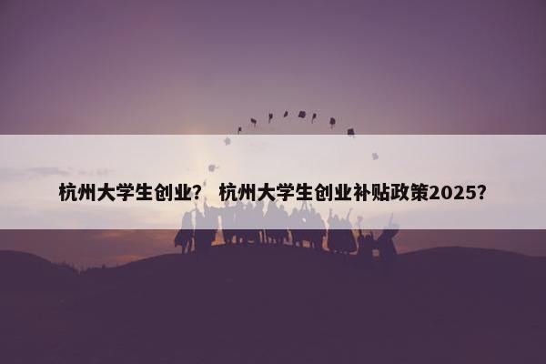 杭州大学生创业？ 杭州大学生创业补贴政策2025？