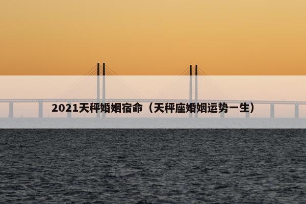 2021天秤婚姻宿命（天秤座婚姻运势一生）