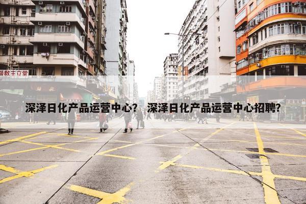深泽日化产品运营中心？ 深泽日化产品运营中心招聘？