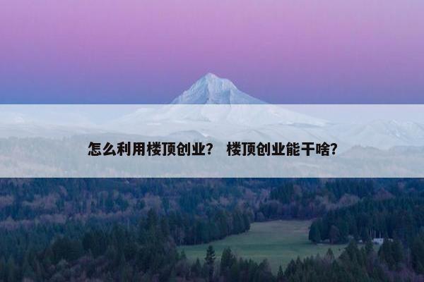 怎么利用楼顶创业？ 楼顶创业能干啥？