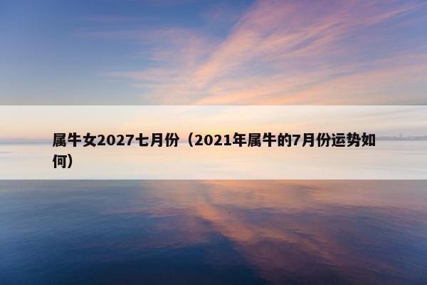属牛女2027七月份（2021年属牛的7月份运势如何）