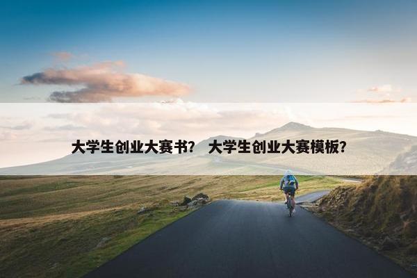 大学生创业大赛书？ 大学生创业大赛模板？
