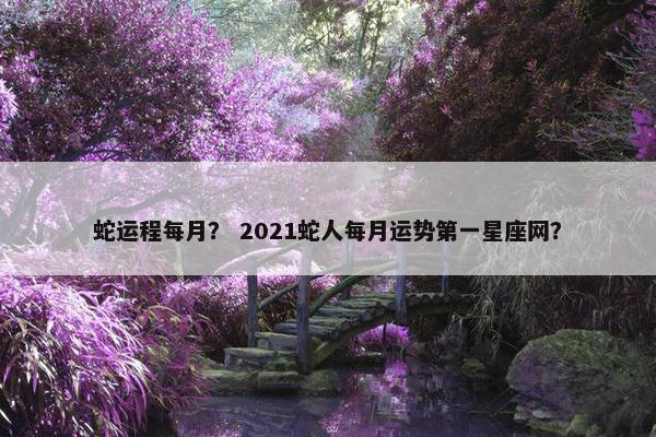 蛇运程每月? 2021蛇人每月运势第一星座网? 蛇运程每月? 2021蛇人每月运势第一星座网?
