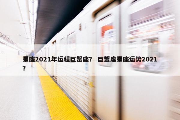星座2021年运程巨蟹座？ 巨蟹座星座运势2021？