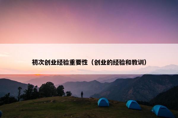 初次创业经验重要性（创业的经验和教训）
