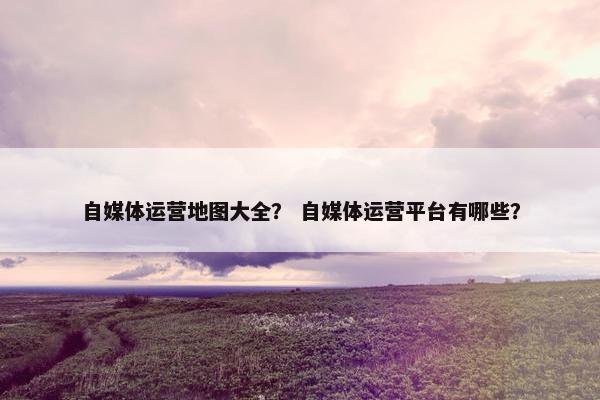 自媒体运营地图大全？ 自媒体运营平台有哪些？