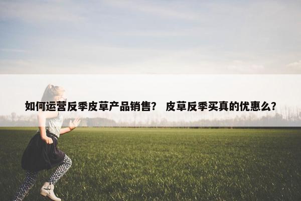 如何运营反季皮草产品销售？ 皮草反季买真的优惠么？