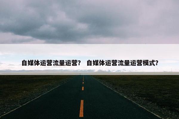 自媒体运营流量运营？ 自媒体运营流量运营模式？