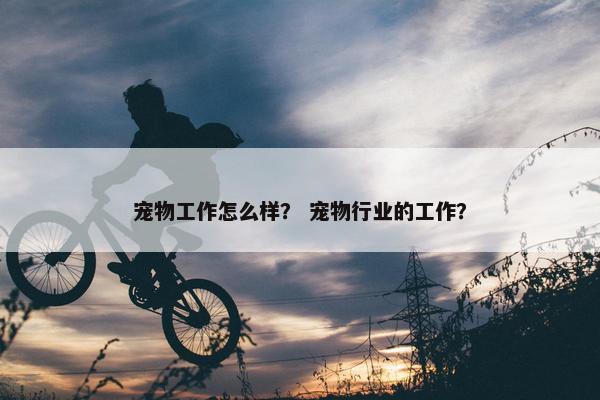 宠物工作怎么样? 宠物行业的工作? 宠物工作怎么样? 宠物行业的工作?