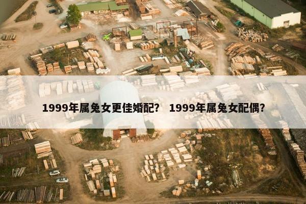 1999年属兔女更佳婚配？ 1999年属兔女配偶？