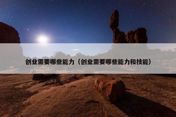 创业需要哪些能力（创业需要哪些能力和技能）