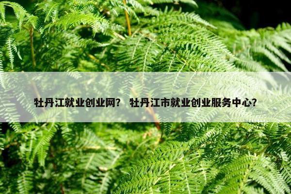 牡丹江就业创业网？ 牡丹江市就业创业服务中心？