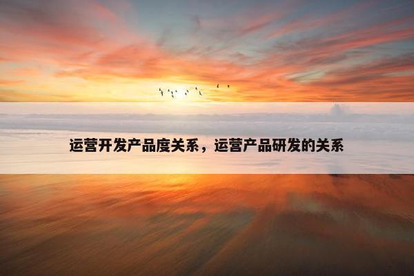 运营开发产品度关系，运营产品研发的关系