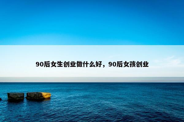 90后女生创业做什么好，90后女孩创业