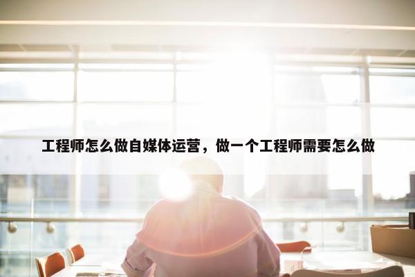 工程师怎么做自媒体运营，做一个工程师需要怎么做