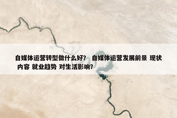 自媒体运营转型做什么好？ 自媒体运营发展前景 现状 内容 就业趋势 对生活影响？