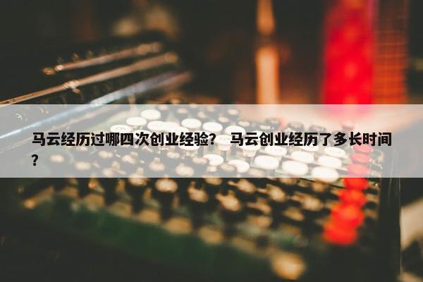 马云经历过哪四次创业经验？ 马云创业经历了多长时间？
