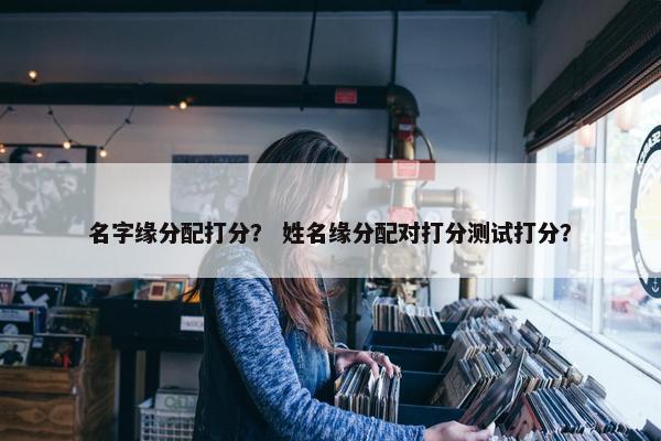 名字缘分配打分？ 姓名缘分配对打分测试打分？