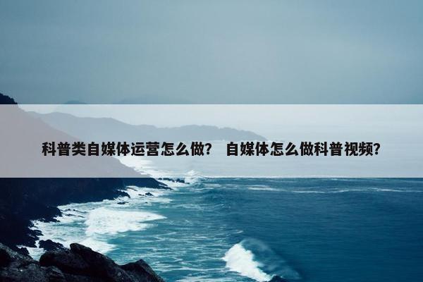 科普类自媒体运营怎么做? 自媒体怎么做科普视频? 科普类自媒体运营怎么做? 自媒体怎么做科普视频?
