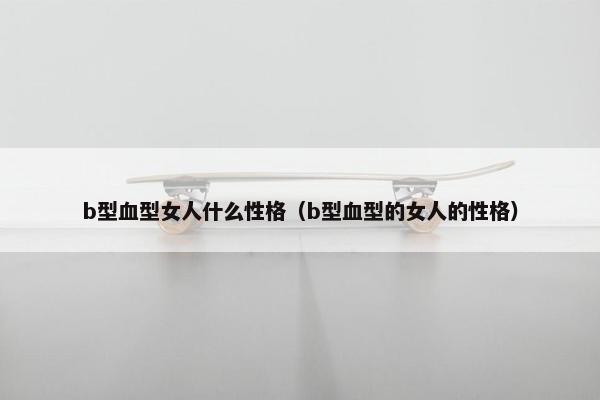b型血型女人什么性格（b型血型的女人的性格）