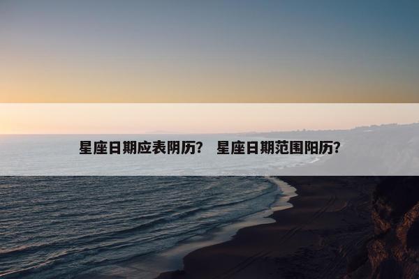 星座日期应表阴历？ 星座日期范围阳历？