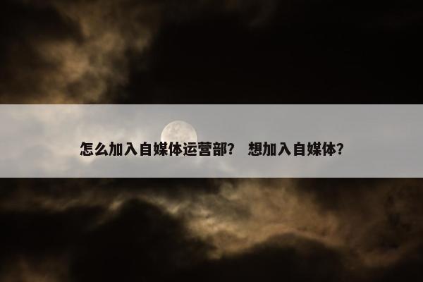 怎么加入自媒体运营部? 想加入自媒体? 怎么加入自媒体运营部? 想加入自媒体?