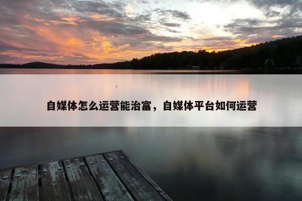自媒体怎么运营能治富,自媒体平台如何运营 自媒体怎么运营能治富,自媒体平台如何运营