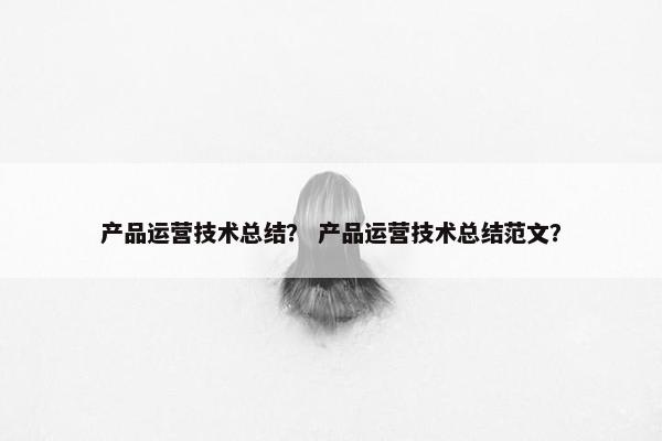 产品运营技术总结？ 产品运营技术总结范文？