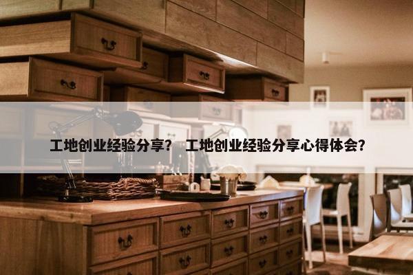 工地创业经验分享？ 工地创业经验分享心得体会？